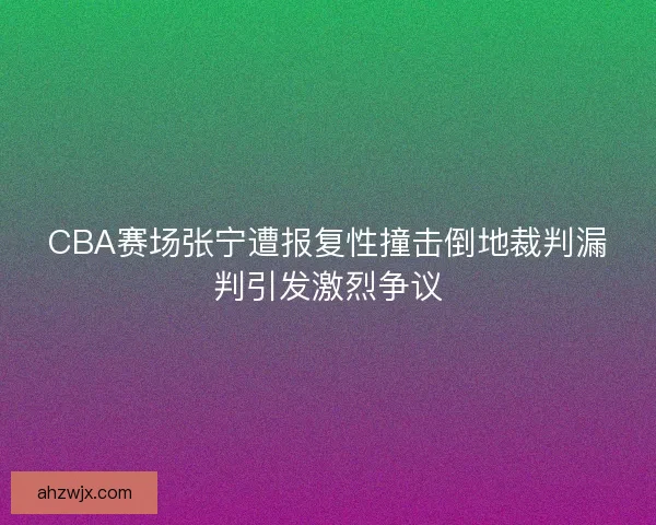CBA赛场张宁遭报复性撞击倒地裁判漏判引发激烈争议
