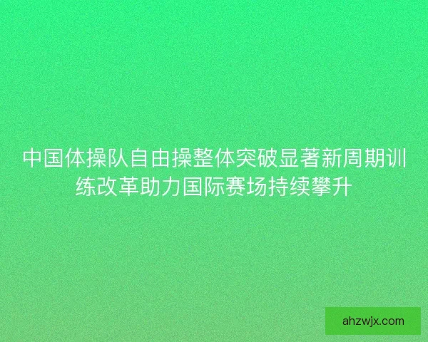 中国体操队自由操整体突破显著新周期训练改革助力国际赛场持续攀升