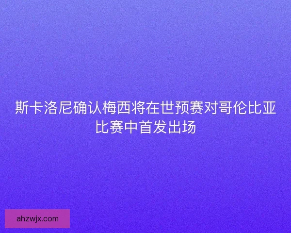 斯卡洛尼确认梅西将在世预赛对哥伦比亚比赛中首发出场