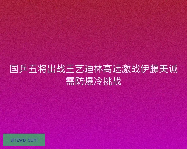 国乒五将出战王艺迪林高远激战伊藤美诚需防爆冷挑战