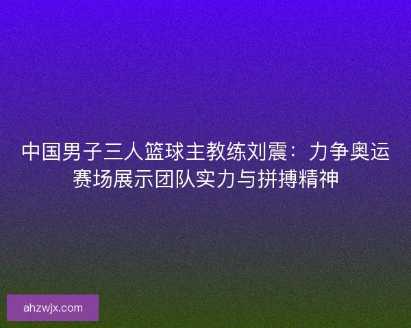 中国男子三人篮球主教练刘震：力争奥运赛场展示团队实力与拼搏精神