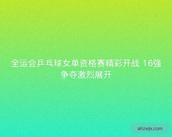 全运会乒乓球女单资格赛精彩开战 16强争夺激烈展开