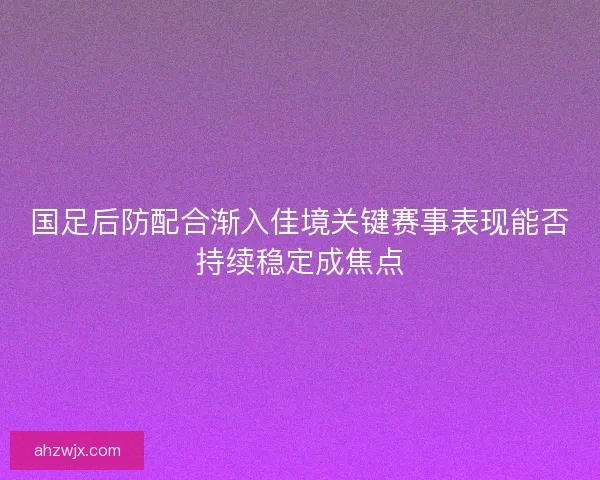 国足后防配合渐入佳境关键赛事表现能否持续稳定成焦点